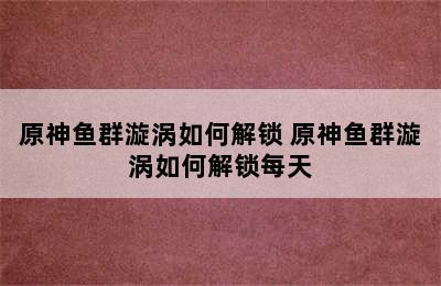 原神鱼群漩涡如何解锁 原神鱼群漩涡如何解锁每天